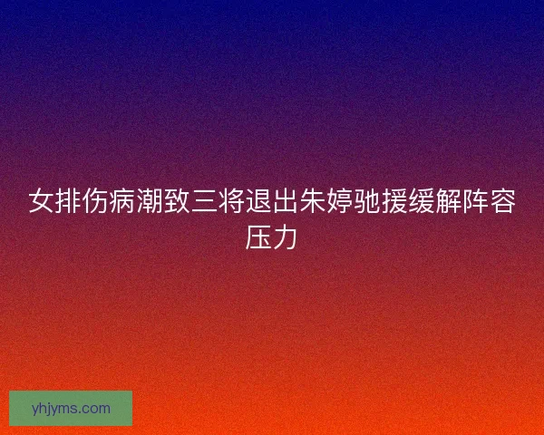 女排伤病潮致三将退出朱婷驰援缓解阵容压力