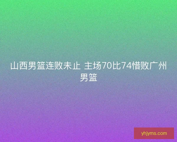 山西男篮连败未止 主场70比74惜败广州男篮