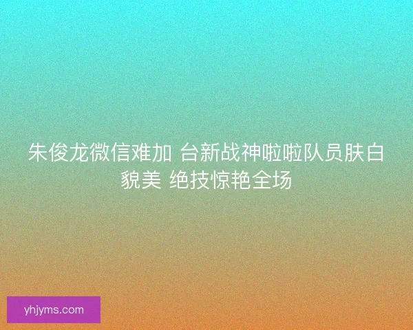 朱俊龙微信难加 台新战神啦啦队员肤白貌美 绝技惊艳全场